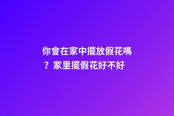 你會在家中擺放假花嗎？家里擺假花好不好